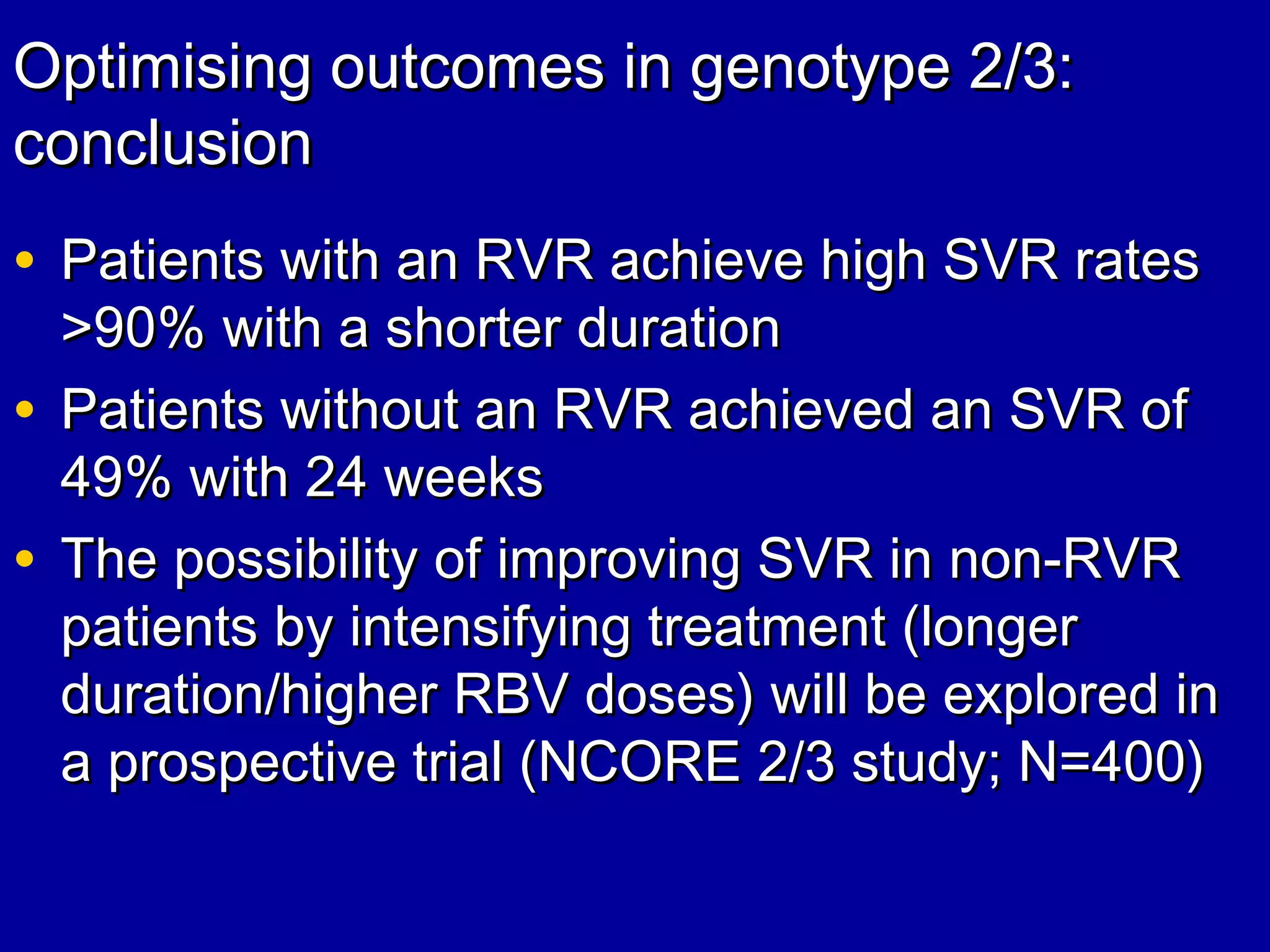 Optimising outcomes in genotype 2/3:Optimising outcomes in genotype 2/3:
conclusionconclusion
• Patients with an RVR achieve high SVR ratesPatients with an RVR achieve high SVR rates
>90%>90% with a shorter durationwith a shorter duration
• Patients without an RVR achieved an SVR ofPatients without an RVR achieved an SVR of
49% with 24 weeks49% with 24 weeks
• The possibility of improving SVR in non-RVRThe possibility of improving SVR in non-RVR
patients by intensifying treatment (longerpatients by intensifying treatment (longer
duration/higher RBV doses) will be explored induration/higher RBV doses) will be explored in
a prospective trial (NCORE 2/3 study; N=400)a prospective trial (NCORE 2/3 study; N=400)
 