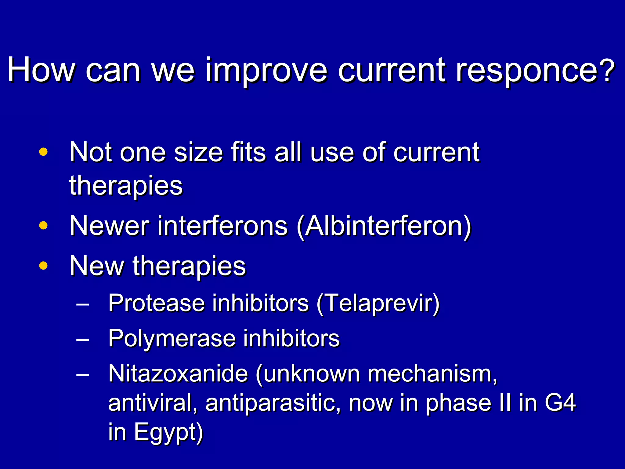 How can we improve current responceHow can we improve current responce??
• Not one size fits all use of currentNot one size fits all use of current
therapiestherapies
• Newer interferons (Albinterferon)Newer interferons (Albinterferon)
• New therapiesNew therapies
– Protease inhibitors (Telaprevir)Protease inhibitors (Telaprevir)
– Polymerase inhibitorsPolymerase inhibitors
– Nitazoxanide (unknown mechanism,Nitazoxanide (unknown mechanism,
antiviral, antiparasitic, now in phase II in G4antiviral, antiparasitic, now in phase II in G4
in Egypt)in Egypt)
 