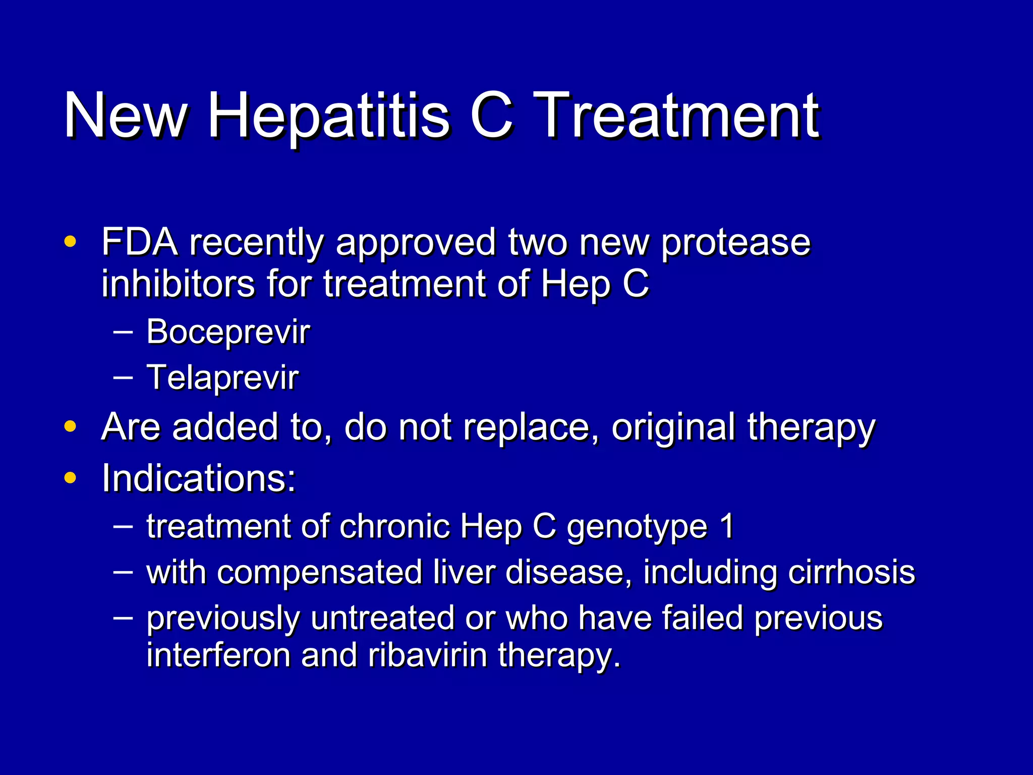 New Hepatitis C TreatmentNew Hepatitis C Treatment
• FDA recently approved two new proteaseFDA recently approved two new protease
inhibitors for treatment of Hep Cinhibitors for treatment of Hep C
– BoceprevirBoceprevir
– TelaprevirTelaprevir
• Are added to, do not replace, original therapyAre added to, do not replace, original therapy
• Indications:Indications:
– treatment of chronic Hep C genotype 1treatment of chronic Hep C genotype 1
– with compensated liver disease, including cirrhosiswith compensated liver disease, including cirrhosis
– previously untreated or who have failed previouspreviously untreated or who have failed previous
interferon and ribavirin therapy.interferon and ribavirin therapy.
 