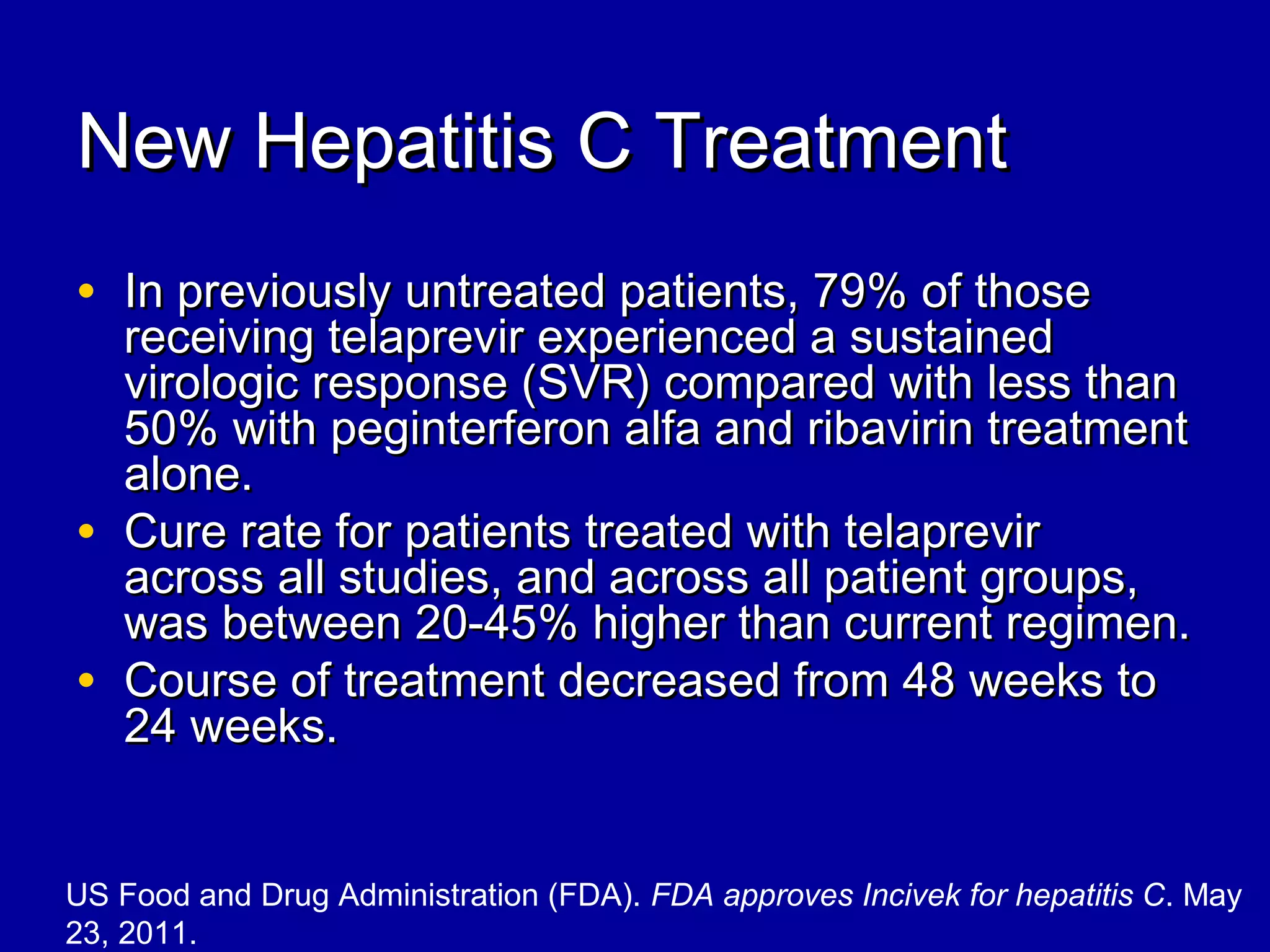 New Hepatitis C TreatmentNew Hepatitis C Treatment
• In previously untreated patients, 79% of thoseIn previously untreated patients, 79% of those
receiving telaprevir experienced a sustainedreceiving telaprevir experienced a sustained
virologic response (SVR) compared with less thanvirologic response (SVR) compared with less than
50% with peginterferon alfa and ribavirin treatment50% with peginterferon alfa and ribavirin treatment
alone.alone.
• Cure rate for patients treated with telaprevirCure rate for patients treated with telaprevir
across all studies, and across all patient groups,across all studies, and across all patient groups,
was between 20-45% higher than current regimen.was between 20-45% higher than current regimen.
• Course of treatment decreased from 48 weeks toCourse of treatment decreased from 48 weeks to
24 weeks.24 weeks.
US Food and Drug Administration (FDA). FDA approves Incivek for hepatitis C. May
23, 2011.
 