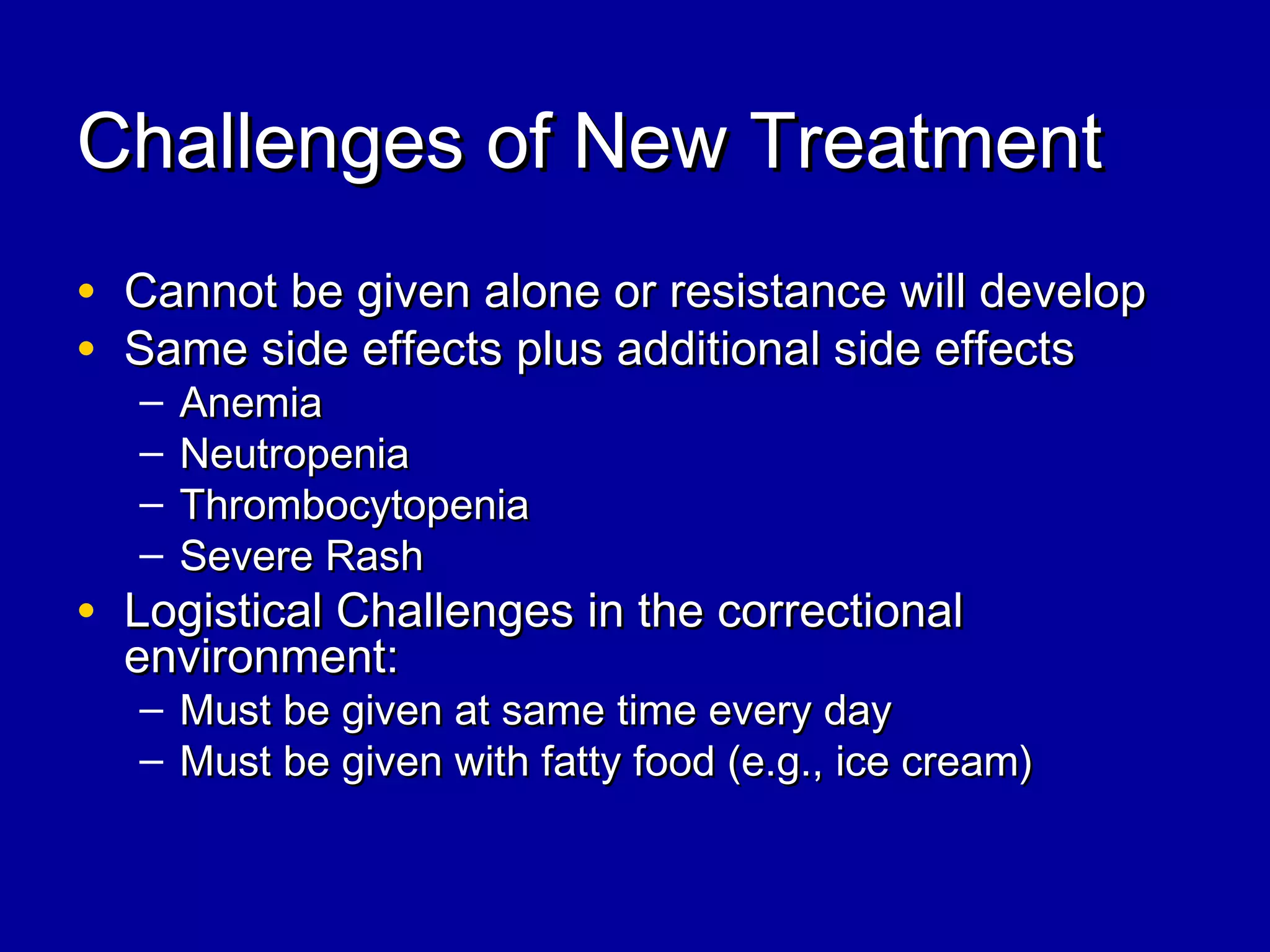 Challenges of New TreatmentChallenges of New Treatment
• Cannot be given alone or resistance will developCannot be given alone or resistance will develop
• Same side effects plus additional side effectsSame side effects plus additional side effects
– AnemiaAnemia
– NeutropeniaNeutropenia
– ThrombocytopeniaThrombocytopenia
– Severe RashSevere Rash
• Logistical Challenges in the correctionalLogistical Challenges in the correctional
environment:environment:
– Must be given at same time every dayMust be given at same time every day
– Must be given with fatty food (e.g., ice cream)Must be given with fatty food (e.g., ice cream)
 