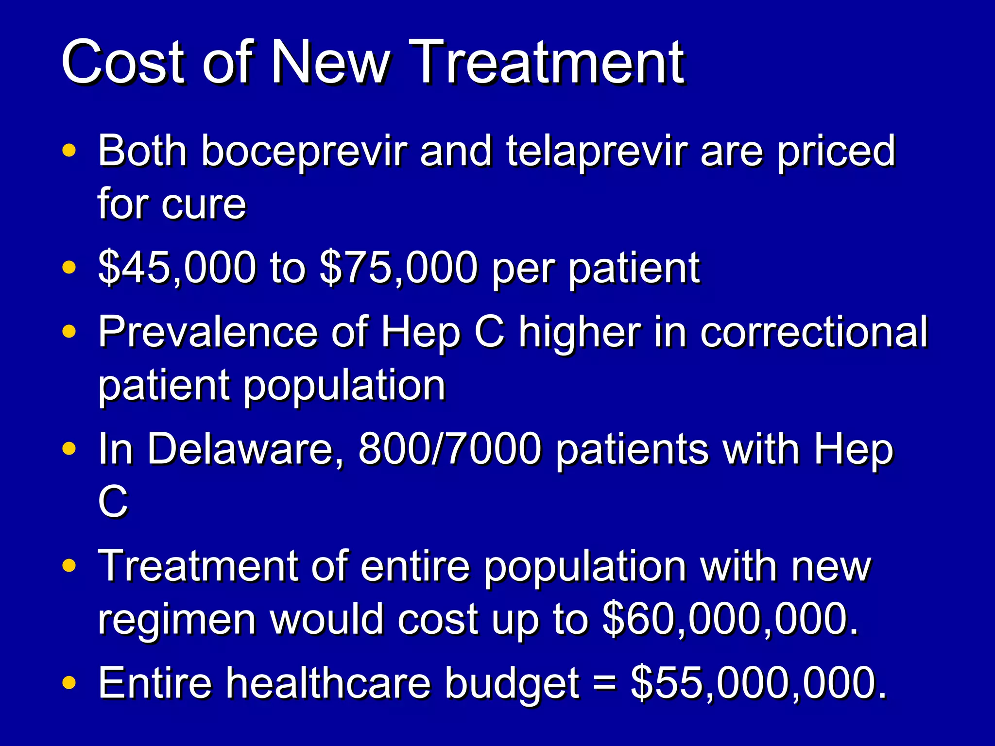 Cost of New TreatmentCost of New Treatment
• Both boceprevir and telaprevir are pricedBoth boceprevir and telaprevir are priced
for curefor cure
• $45,000 to $75,000 per patient$45,000 to $75,000 per patient
• Prevalence of Hep C higher in correctionalPrevalence of Hep C higher in correctional
patient populationpatient population
• In Delaware, 800/7000 patients with HepIn Delaware, 800/7000 patients with Hep
CC
• Treatment of entire population with newTreatment of entire population with new
regimen would cost up to $60,000,000.regimen would cost up to $60,000,000.
• Entire healthcare budget = $55,000,000.Entire healthcare budget = $55,000,000.
 