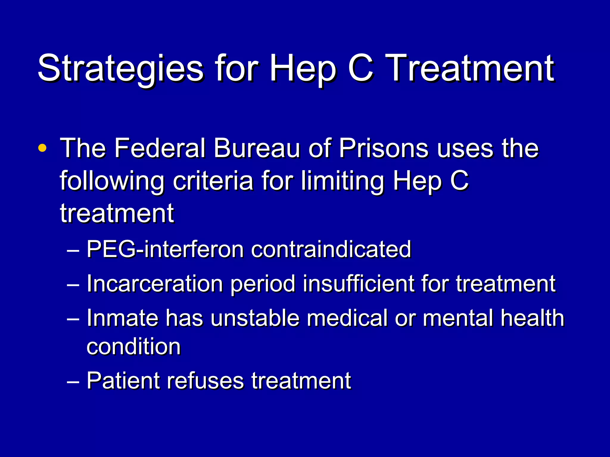 Strategies for Hep C TreatmentStrategies for Hep C Treatment
• The Federal Bureau of Prisons uses theThe Federal Bureau of Prisons uses the
following criteria for limiting Hep Cfollowing criteria for limiting Hep C
treatmenttreatment
– PEG-interferon contraindicatedPEG-interferon contraindicated
– Incarceration period insufficient for treatmentIncarceration period insufficient for treatment
– Inmate has unstable medical or mental healthInmate has unstable medical or mental health
conditioncondition
– Patient refuses treatmentPatient refuses treatment
 