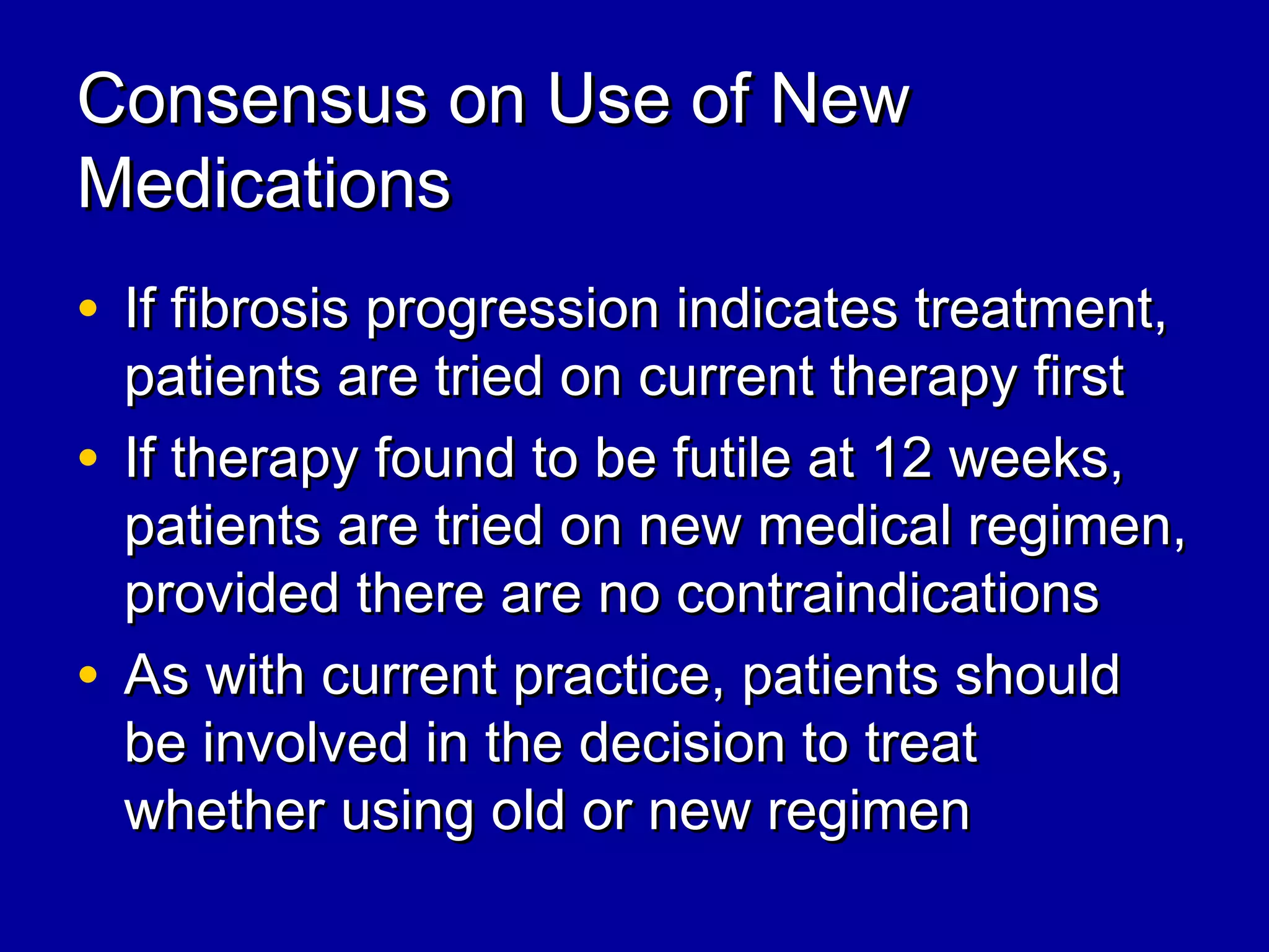 Consensus on Use of NewConsensus on Use of New
MedicationsMedications
• If fibrosis progression indicates treatment,If fibrosis progression indicates treatment,
patients are tried on current therapy firstpatients are tried on current therapy first
• If therapy found to be futile at 12 weeks,If therapy found to be futile at 12 weeks,
patients are tried on new medical regimen,patients are tried on new medical regimen,
provided there are no contraindicationsprovided there are no contraindications
• As with current practice, patients shouldAs with current practice, patients should
be involved in the decision to treatbe involved in the decision to treat
whether using old or new regimenwhether using old or new regimen
 