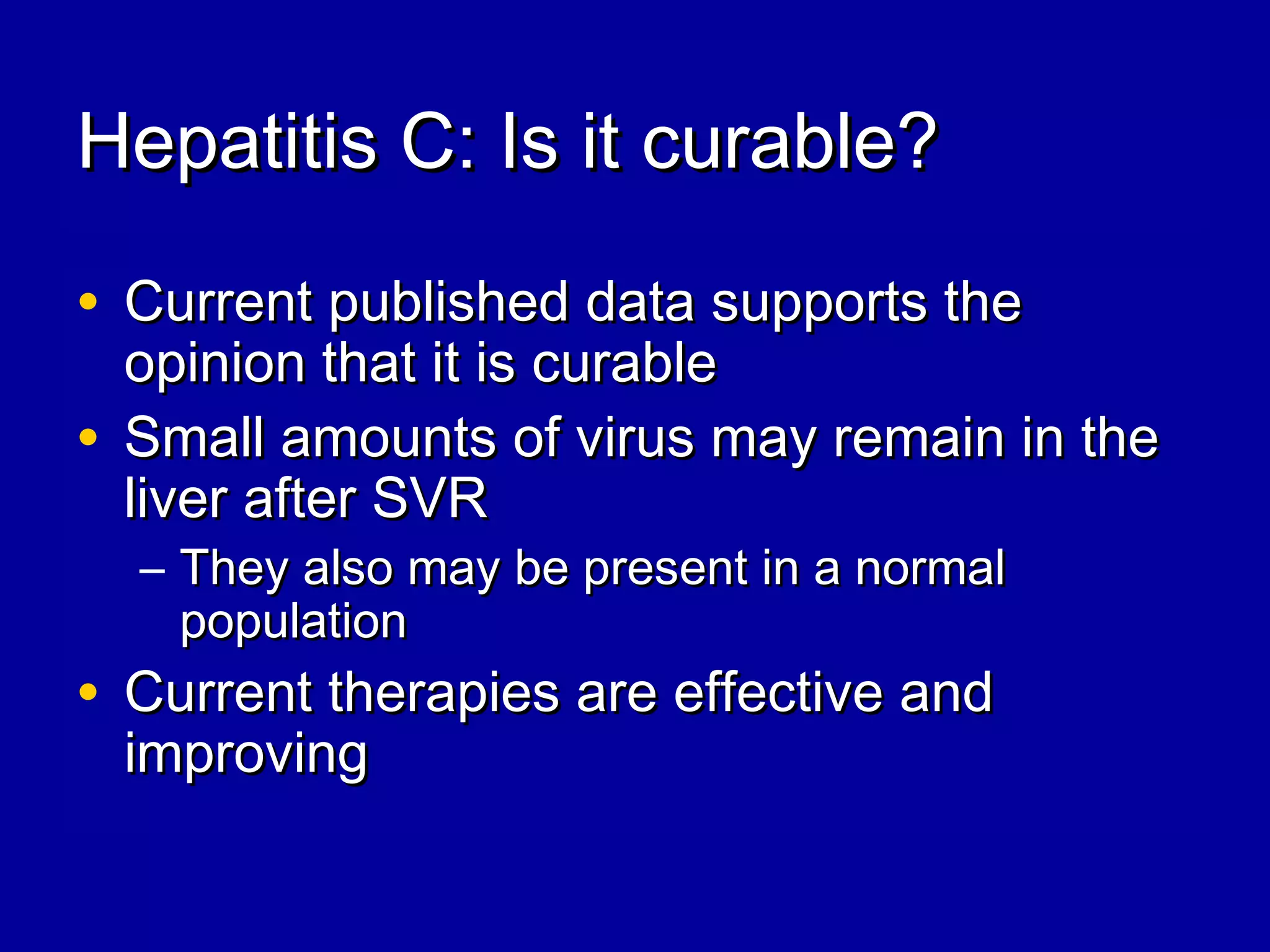 Hepatitis C: Is it curable?Hepatitis C: Is it curable?
• Current published data supports theCurrent published data supports the
opinion that it is curableopinion that it is curable
• Small amounts of virus may remain in theSmall amounts of virus may remain in the
liver after SVRliver after SVR
– They also may be present in a normalThey also may be present in a normal
populationpopulation
• Current therapies are effective andCurrent therapies are effective and
improvingimproving
 