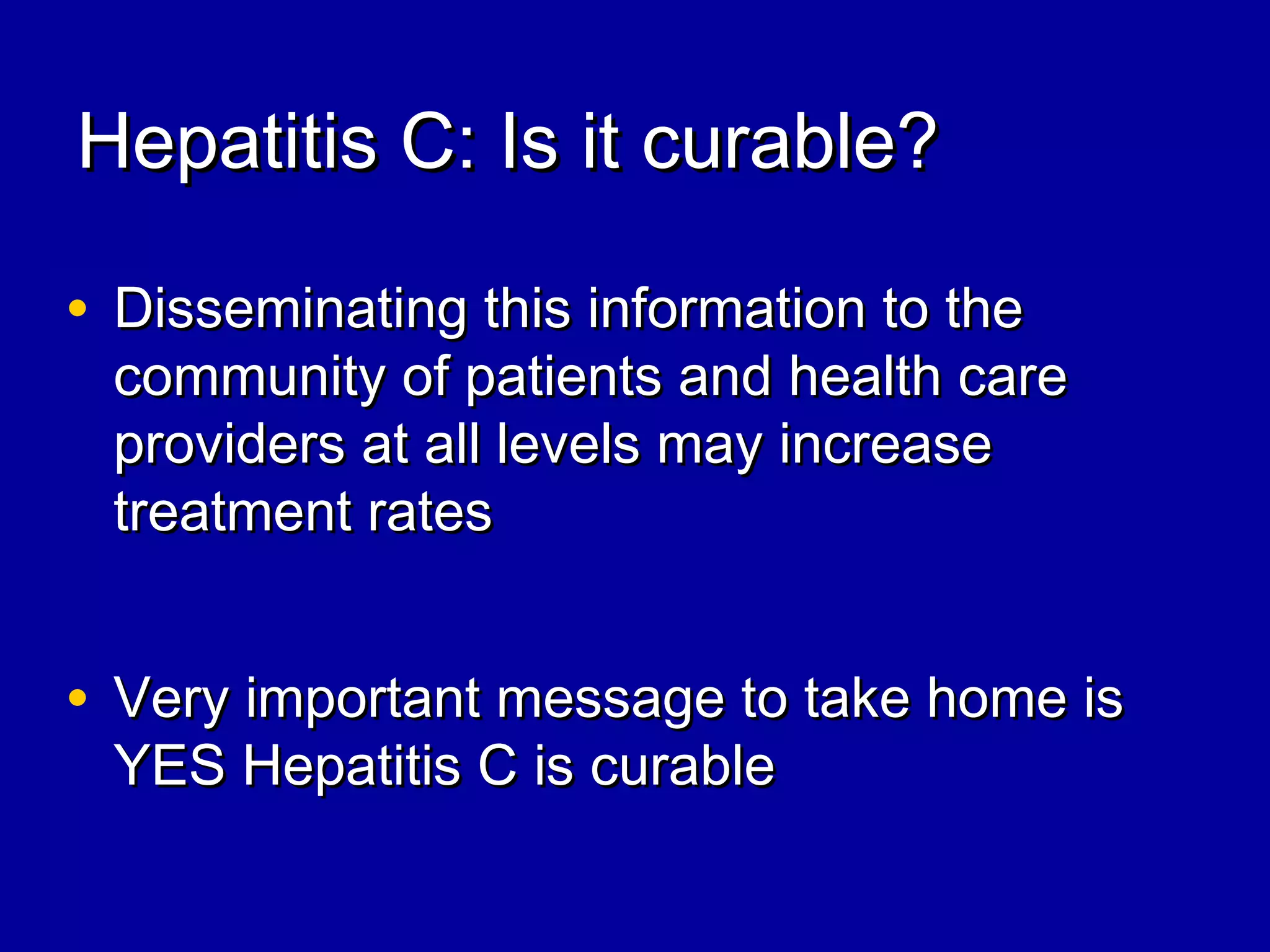 Hepatitis C: Is it curable?Hepatitis C: Is it curable?
• Disseminating this information to theDisseminating this information to the
community of patients and health carecommunity of patients and health care
providers at all levels may increaseproviders at all levels may increase
treatment ratestreatment rates
• Very important message to take home isVery important message to take home is
YES Hepatitis C is curableYES Hepatitis C is curable
 