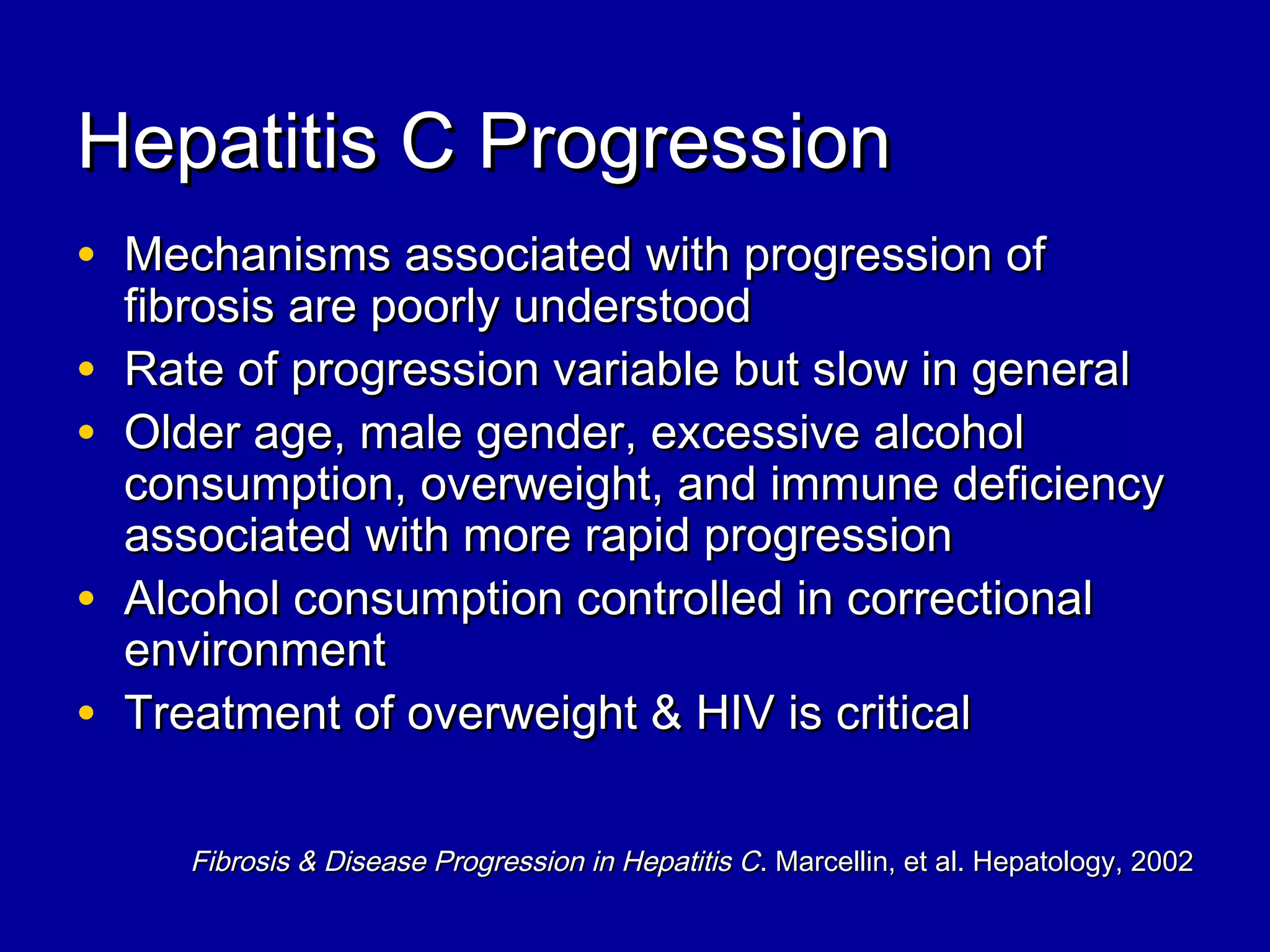 Hepatitis C ProgressionHepatitis C Progression
• Mechanisms associated with progression ofMechanisms associated with progression of
fibrosis are poorly understoodfibrosis are poorly understood
• Rate of progression variable but slow in generalRate of progression variable but slow in general
• Older age, male gender, excessive alcoholOlder age, male gender, excessive alcohol
consumption, overweight, and immune deficiencyconsumption, overweight, and immune deficiency
associated with more rapid progressionassociated with more rapid progression
• Alcohol consumption controlled in correctionalAlcohol consumption controlled in correctional
environmentenvironment
• Treatment of overweight & HIV is criticalTreatment of overweight & HIV is critical
Fibrosis & Disease Progression in Hepatitis CFibrosis & Disease Progression in Hepatitis C. Marcellin, et al. Hepatology, 2002. Marcellin, et al. Hepatology, 2002
 