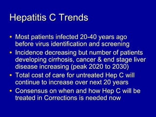 Hepatitis C TrendsHepatitis C Trends
• Most patients infected 20-40 years agoMost patients infected 20-40 years ago
before virus identification and screeningbefore virus identification and screening
• Incidence decreasing but number of patientsIncidence decreasing but number of patients
developing cirrhosis, cancer & end stage liverdeveloping cirrhosis, cancer & end stage liver
disease increasing (peak 2020 to 2030)disease increasing (peak 2020 to 2030)
• Total cost of care for untreated Hep C willTotal cost of care for untreated Hep C will
continue to increase over next 20 yearscontinue to increase over next 20 years
• Consensus on when and how Hep C will beConsensus on when and how Hep C will be
treated in Corrections is needed nowtreated in Corrections is needed now
 