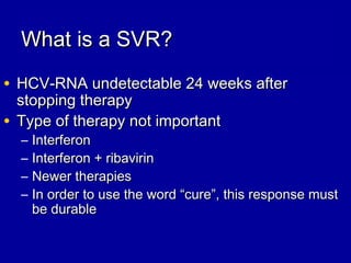 What is a SVR?What is a SVR?
• HCV-RNA undetectable 24 weeks afterHCV-RNA undetectable 24 weeks after
stopping therapystopping therapy
• Type of therapy not importantType of therapy not important
– InterferonInterferon
– Interferon + ribavirinInterferon + ribavirin
– Newer therapiesNewer therapies
– In order to use the word “cure”, this response mustIn order to use the word “cure”, this response must
be durablebe durable
 