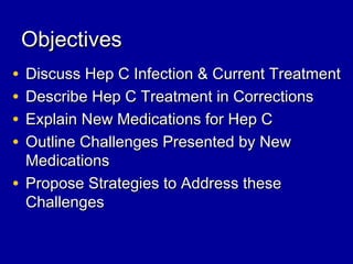 ObjectivesObjectives
• Discuss Hep C Infection & Current TreatmentDiscuss Hep C Infection & Current Treatment
• Describe Hep C Treatment in CorrectionsDescribe Hep C Treatment in Corrections
• Explain New Medications for Hep CExplain New Medications for Hep C
• Outline Challenges Presented by NewOutline Challenges Presented by New
MedicationsMedications
• Propose Strategies to Address thesePropose Strategies to Address these
ChallengesChallenges
 