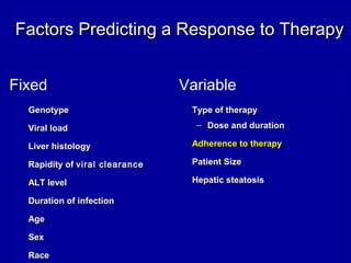 Factors Predicting a Response to TherapyFactors Predicting a Response to Therapy
Fixed Variable
GenotypeGenotype
Viral loadViral load
Liver histologyLiver histology
Rapidity ofRapidity of viral clearanceviral clearance
ALT levelALT level
Duration of infectionDuration of infection
AgeAge
SexSex
RaceRace
Type of therapyType of therapy
– Dose and durationDose and duration
Adherence to therapyAdherence to therapy
Patient SizePatient Size
Hepatic steatosisHepatic steatosis
 