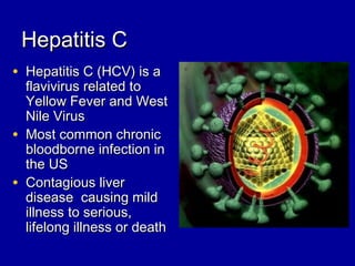 Hepatitis CHepatitis C
• Hepatitis C (HCV) is aHepatitis C (HCV) is a
flavivirus related toflavivirus related to
Yellow Fever and WestYellow Fever and West
Nile VirusNile Virus
• Most common chronicMost common chronic
bloodborne infection inbloodborne infection in
the USthe US
• Contagious liverContagious liver
disease causing milddisease causing mild
illness to serious,illness to serious,
lifelong illness or deathlifelong illness or death
 