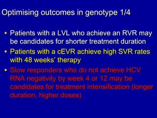 Optimising outcomes in genotype 1/4Optimising outcomes in genotype 1/4
• Patients with a LVL who achieve an RVR mayPatients with a LVL who achieve an RVR may
be candidates for shorter treatment durationbe candidates for shorter treatment duration
• Patients with a cEVR achieve high SVR ratesPatients with a cEVR achieve high SVR rates
with 48 weekswith 48 weeks’’ therapytherapy
• Slow responders who do not achieve HCVSlow responders who do not achieve HCV
RNA negativity by week 4 or 12 may beRNA negativity by week 4 or 12 may be
candidates for treatment intensification (longercandidates for treatment intensification (longer
duration, higher doses)duration, higher doses)
 