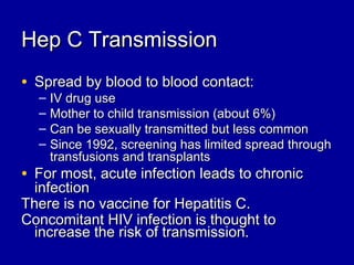 Hep C TransmissionHep C Transmission
• Spread by blood to blood contact:Spread by blood to blood contact:
– IV drug useIV drug use
– Mother to child transmission (about 6%)Mother to child transmission (about 6%)
– Can be sexually transmitted but less commonCan be sexually transmitted but less common
– Since 1992, screening has limited spread throughSince 1992, screening has limited spread through
transfusions and transplantstransfusions and transplants
• For most, acute infection leads to chronicFor most, acute infection leads to chronic
infectioninfection
There is no vaccine for Hepatitis C.There is no vaccine for Hepatitis C.
Concomitant HIV infection is thought toConcomitant HIV infection is thought to
increase the risk of transmission.increase the risk of transmission.
 