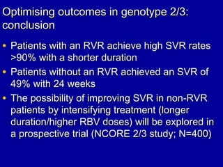 Optimising outcomes in genotype 2/3:Optimising outcomes in genotype 2/3:
conclusionconclusion
• Patients with an RVR achieve high SVR ratesPatients with an RVR achieve high SVR rates
>90%>90% with a shorter durationwith a shorter duration
• Patients without an RVR achieved an SVR ofPatients without an RVR achieved an SVR of
49% with 24 weeks49% with 24 weeks
• The possibility of improving SVR in non-RVRThe possibility of improving SVR in non-RVR
patients by intensifying treatment (longerpatients by intensifying treatment (longer
duration/higher RBV doses) will be explored induration/higher RBV doses) will be explored in
a prospective trial (NCORE 2/3 study; N=400)a prospective trial (NCORE 2/3 study; N=400)
 