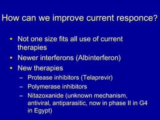 How can we improve current responceHow can we improve current responce??
• Not one size fits all use of currentNot one size fits all use of current
therapiestherapies
• Newer interferons (Albinterferon)Newer interferons (Albinterferon)
• New therapiesNew therapies
– Protease inhibitors (Telaprevir)Protease inhibitors (Telaprevir)
– Polymerase inhibitorsPolymerase inhibitors
– Nitazoxanide (unknown mechanism,Nitazoxanide (unknown mechanism,
antiviral, antiparasitic, now in phase II in G4antiviral, antiparasitic, now in phase II in G4
in Egypt)in Egypt)
 