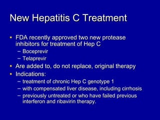 New Hepatitis C TreatmentNew Hepatitis C Treatment
• FDA recently approved two new proteaseFDA recently approved two new protease
inhibitors for treatment of Hep Cinhibitors for treatment of Hep C
– BoceprevirBoceprevir
– TelaprevirTelaprevir
• Are added to, do not replace, original therapyAre added to, do not replace, original therapy
• Indications:Indications:
– treatment of chronic Hep C genotype 1treatment of chronic Hep C genotype 1
– with compensated liver disease, including cirrhosiswith compensated liver disease, including cirrhosis
– previously untreated or who have failed previouspreviously untreated or who have failed previous
interferon and ribavirin therapy.interferon and ribavirin therapy.
 