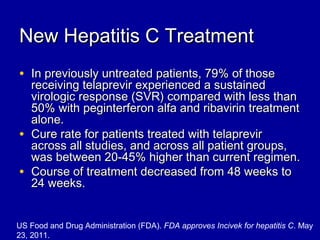 New Hepatitis C TreatmentNew Hepatitis C Treatment
• In previously untreated patients, 79% of thoseIn previously untreated patients, 79% of those
receiving telaprevir experienced a sustainedreceiving telaprevir experienced a sustained
virologic response (SVR) compared with less thanvirologic response (SVR) compared with less than
50% with peginterferon alfa and ribavirin treatment50% with peginterferon alfa and ribavirin treatment
alone.alone.
• Cure rate for patients treated with telaprevirCure rate for patients treated with telaprevir
across all studies, and across all patient groups,across all studies, and across all patient groups,
was between 20-45% higher than current regimen.was between 20-45% higher than current regimen.
• Course of treatment decreased from 48 weeks toCourse of treatment decreased from 48 weeks to
24 weeks.24 weeks.
US Food and Drug Administration (FDA). FDA approves Incivek for hepatitis C. May
23, 2011.
 