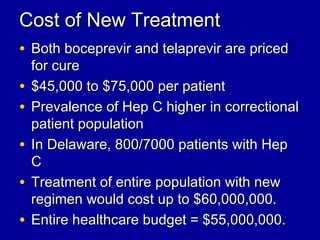 Cost of New TreatmentCost of New Treatment
• Both boceprevir and telaprevir are pricedBoth boceprevir and telaprevir are priced
for curefor cure
• $45,000 to $75,000 per patient$45,000 to $75,000 per patient
• Prevalence of Hep C higher in correctionalPrevalence of Hep C higher in correctional
patient populationpatient population
• In Delaware, 800/7000 patients with HepIn Delaware, 800/7000 patients with Hep
CC
• Treatment of entire population with newTreatment of entire population with new
regimen would cost up to $60,000,000.regimen would cost up to $60,000,000.
• Entire healthcare budget = $55,000,000.Entire healthcare budget = $55,000,000.
 