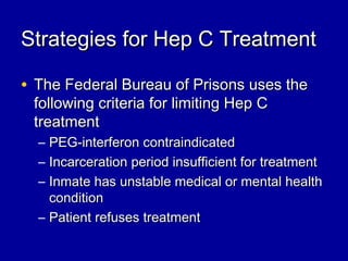 Strategies for Hep C TreatmentStrategies for Hep C Treatment
• The Federal Bureau of Prisons uses theThe Federal Bureau of Prisons uses the
following criteria for limiting Hep Cfollowing criteria for limiting Hep C
treatmenttreatment
– PEG-interferon contraindicatedPEG-interferon contraindicated
– Incarceration period insufficient for treatmentIncarceration period insufficient for treatment
– Inmate has unstable medical or mental healthInmate has unstable medical or mental health
conditioncondition
– Patient refuses treatmentPatient refuses treatment
 