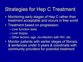 Strategies for Hep C TreatmentStrategies for Hep C Treatment
• Monitoring early stages of Hep C rather thanMonitoring early stages of Hep C rather than
treatment acceptable and occurs in free worldtreatment acceptable and occurs in free world
• Treatment based on progression:Treatment based on progression:
– Liver function testsLiver function tests
– Liver biopsyLiver biopsy
– Other factors: age, co-infection with HIV, etc.Other factors: age, co-infection with HIV, etc.
• Monitor patients with earlier stages of fibrosisMonitor patients with earlier stages of fibrosis
& sentences under 5 years & coordinate with& sentences under 5 years & coordinate with
community providers for potential treatmentcommunity providers for potential treatment
 