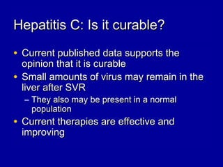 Hepatitis C: Is it curable?Hepatitis C: Is it curable?
• Current published data supports theCurrent published data supports the
opinion that it is curableopinion that it is curable
• Small amounts of virus may remain in theSmall amounts of virus may remain in the
liver after SVRliver after SVR
– They also may be present in a normalThey also may be present in a normal
populationpopulation
• Current therapies are effective andCurrent therapies are effective and
improvingimproving
 