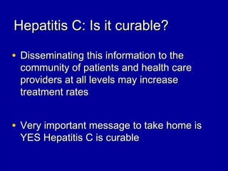 Hepatitis C: Is it curable?Hepatitis C: Is it curable?
• Disseminating this information to theDisseminating this information to the
community of patients and health carecommunity of patients and health care
providers at all levels may increaseproviders at all levels may increase
treatment ratestreatment rates
• Very important message to take home isVery important message to take home is
YES Hepatitis C is curableYES Hepatitis C is curable
 