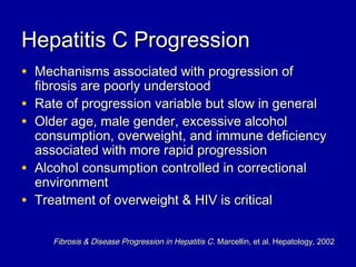 Hepatitis C ProgressionHepatitis C Progression
• Mechanisms associated with progression ofMechanisms associated with progression of
fibrosis are poorly understoodfibrosis are poorly understood
• Rate of progression variable but slow in generalRate of progression variable but slow in general
• Older age, male gender, excessive alcoholOlder age, male gender, excessive alcohol
consumption, overweight, and immune deficiencyconsumption, overweight, and immune deficiency
associated with more rapid progressionassociated with more rapid progression
• Alcohol consumption controlled in correctionalAlcohol consumption controlled in correctional
environmentenvironment
• Treatment of overweight & HIV is criticalTreatment of overweight & HIV is critical
Fibrosis & Disease Progression in Hepatitis CFibrosis & Disease Progression in Hepatitis C. Marcellin, et al. Hepatology, 2002. Marcellin, et al. Hepatology, 2002
 