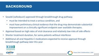 BACKGROUND
• Sovaldi (sofosbuvir) approved through breakthrough drug pathway
• must be intended to treat a serious condition, and
• must have preliminary clinical evidence that the drug may demonstrate substantial
improvement on a clinically significant endpoint over available therapies.
• Approval based on high rates of viral clearance and relatively low risks of side effects
• Shorter treatment duration, for some patients without interferon
• Additional all-oral Hepatitis C medications expected to receive approval through
breakthrough pathway later this year
 