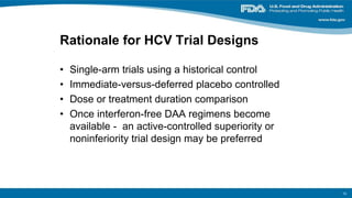 Rationale for HCV Trial Designs
• Single-arm trials using a historical control
• Immediate-versus-deferred placebo controlled
• Dose or treatment duration comparison
• Once interferon-free DAA regimens become
available - an active-controlled superiority or
noninferiority trial design may be preferred
15
 