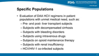 Specific Populations
• Evaluation of DAA HCV regimens in patient
populations with unmet medical need, such as:
– Pre- and post- liver transplant subjects
– Subjects with decompensated cirrhosis
– Subjects with bleeding disorders
– Subjects using intravenous drugs
– Subjects on opioid maintenance therapy
– Subjects with renal insufficiency
– HCV/HIV-1 co-infected subjects
16
 