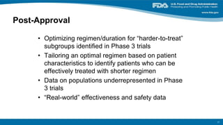 Post-Approval
• Optimizing regimen/duration for “harder-to-treat”
subgroups identified in Phase 3 trials
• Tailoring an optimal regimen based on patient
characteristics to identify patients who can be
effectively treated with shorter regimen
• Data on populations underrepresented in Phase
3 trials
• “Real-world” effectiveness and safety data
17
 