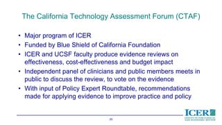 The California Technology Assessment Forum (CTAF)
• Major program of ICER
• Funded by Blue Shield of California Foundation
• ICER and UCSF faculty produce evidence reviews on
effectiveness, cost-effectiveness and budget impact
• Independent panel of clinicians and public members meets in
public to discuss the review, to vote on the evidence
• With input of Policy Expert Roundtable, recommendations
made for applying evidence to improve practice and policy
20
 