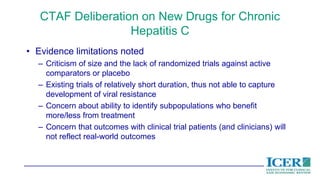 CTAF Deliberation on New Drugs for Chronic
Hepatitis C
• Evidence limitations noted
– Criticism of size and the lack of randomized trials against active
comparators or placebo
– Existing trials of relatively short duration, thus not able to capture
development of viral resistance
– Concern about ability to identify subpopulations who benefit
more/less from treatment
– Concern that outcomes with clinical trial patients (and clinicians) will
not reflect real-world outcomes
 
