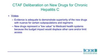 CTAF Deliberation on New Drugs for Chronic
Hepatitis C
• Votes
– Evidence is adequate to demonstrate superiority of the new drugs
with nuance for certain subpopulations and regimens
– New drugs represent a “low value” to Medicaid health systems
because the budget impact would displace other care and/or limit
access
 