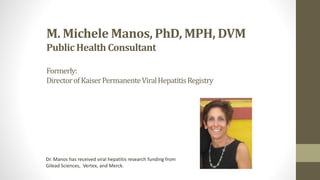 M. Michele Manos, PhD, MPH, DVM
Public Health Consultant
Formerly:
DirectorofKaiserPermanenteViralHepatitisRegistry
Dr. Manos has received viral hepatitis research funding from
Gilead Sciences, Vertex, and Merck.
 