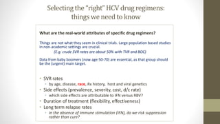 Selecting the “right” HCV drug regimens:
things we need to know
What are the real-world attributes of specific drug regimens?
Things are not what they seem in clinical trials. Large population based studies
in non-academic settings are crucial.
(E.g. crude SVR rates are about 50% with TVR and BOC)
Data from baby boomers (now age 50-70) are essential, as that group should
be the (urgent) main target.
• SVR rates
• by age, disease, race, Rx history, host and viral genetics
• Side effects (prevalence, severity, cost, d/c rate)
• which side effects are attributable to IFN versus RBV?
• Duration of treatment (flexibility, effectiveness)
• Long term relapse rates
• in the absence of immune stimulation (IFN), do we risk suppression
rather than cure?
 