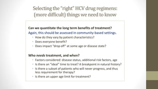 Selecting the “right” HCV drug regimens:
(more difficult)thingswe need to know
Can we quantitate the long term benefits of treatment?
Again, this should be assessed in community-based settings.
• How do they vary by patient characteristics?
• Does everyone benefit?
• Does impact “drop off” at some age or disease state?
Who needs treatment, and when?
• Factors considered: disease status, additional risk factors, age
• Is there an “ideal” time to treat? A breakpoint in natural history?
• Is there a subset of patients who will never progress, and thus
less requirement for therapy?
• Is there an upper age limit for treatment?
 