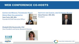WEB CONFERENCE CO-HOSTS
CENTER FOR MEDICAL TECHNOLOGY POLICY
GREEN PARK COLLABORATIVE
Sean Tunis, MD, MSc
Founder & Chief Executive Officer
Elisabeth (Els) Houtsmuller, PhD
Vice President and Senior Research Director
INSTITUTE FOR CLINICAL AND ECONOMIC REVIEW
Steve Pearson, MD, MSc
President
 