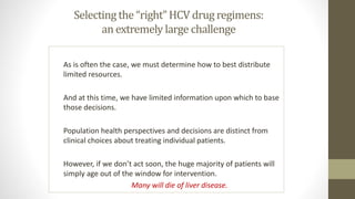 Selecting the “right” HCV drug regimens:
an extremely large challenge
As is often the case, we must determine how to best distribute
limited resources.
And at this time, we have limited information upon which to base
those decisions.
Population health perspectives and decisions are distinct from
clinical choices about treating individual patients.
However, if we don’t act soon, the huge majority of patients will
simply age out of the window for intervention.
Many will die of liver disease.
 