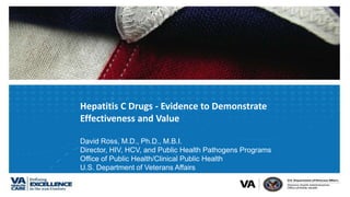 Hepatitis C Drugs - Evidence to Demonstrate
Effectiveness and Value
David Ross, M.D., Ph.D., M.B.I.
Director, HIV, HCV, and Public Health Pathogens Programs
Office of Public Health/Clinical Public Health
U.S. Department of Veterans Affairs
 