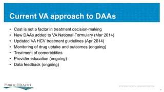 VETERANS HEALTH ADMINISTRATION
Current VA approach to DAAs
• Cost is not a factor in treatment decision-making
• New DAAs added to VA National Formulary (Mar 2014)
• Updated VA HCV treatment guidelines (Apr 2014)
• Monitoring of drug uptake and outcomes (ongoing)
• Treatment of comorbidities
• Provider education (ongoing)
• Data feedback (ongoing)
34
 