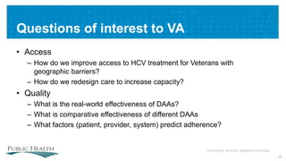 VETERANS HEALTH ADMINISTRATION
Questions of interest to VA
• Access
– How do we improve access to HCV treatment for Veterans with
geographic barriers?
– How do we redesign care to increase capacity?
• Quality
– What is the real-world effectiveness of DAAs?
– What is comparative effectiveness of different DAAs
– What factors (patient, provider, system) predict adherence?
36
 