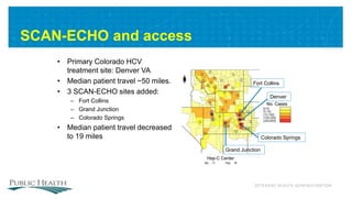 VETERANS HEALTH ADMINISTRATION
SCAN-ECHO and access
• Primary Colorado HCV
treatment site: Denver VA
• Median patient travel ~50 miles.
• 3 SCAN-ECHO sites added:
– Fort Collins
– Grand Junction
– Colorado Springs
• Median patient travel decreased
to 19 miles
Grand Junction
Fort Collins
Denver
Colorado Springs
 