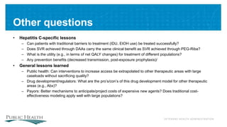 VETERANS HEALTH ADMINISTRATION
Other questions
• Hepatitis C-specific lessons
– Can patients with traditional barriers to treatment (IDU, EtOH use) be treated successfully?
– Does SVR achieved through DAAs carry the same clinical benefit as SVR achieved through PEG-Riba?
– What is the utility (e.g., in terms of net QALY changes) for treatment of different populations?
– Any prevention benefits (decreased transmission, post-exposure prophylaxis)/
• General lessons learned
– Public health: Can interventions to increase access be extrapolated to other therapeutic areas with large
caseloads without sacrificing quality?
– Drug development/regulators: What are the pro’s/con’s of this drug development model for other therapeutic
areas (e.g., Abx)?
– Payors: Better mechanisms to anticipate/project costs of expensive new agents? Does traditional cost-
effectiveness modeling apply well with large populations?
 