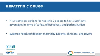 HEPATITIS C DRUGS
• New treatment options for hepatitis C appear to have significant
advantages in terms of safety, effectiveness, and patient burden
• Evidence needs for decision-making by patients, clinicians, and payers
 
