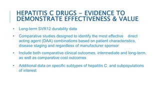 • Long-term SVR12 durability data
• Comparative studies designed to identify the most effective direct
acting agent (DAA) combinations based on patient characteristics,
disease staging and regardless of manufacturer sponsor
• Include both comparative clinical outcomes, intermediate and long-term,
as well as comparative cost outcomes
• Additional data on specific subtypes of hepatitis C and subpopulations
of interest
HEPATITIS C DRUGS - EVIDENCE TO
DEMONSTRATE EFFECTIVENESS & VALUE
 