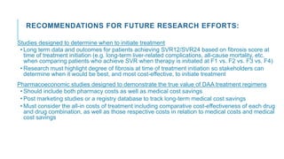 RECOMMENDATIONS FOR FUTURE RESEARCH EFFORTS:
Studies designed to determine when to initiate treatment
• Long term data and outcomes for patients achieving SVR12/SVR24 based on fibrosis score at
time of treatment initiation (e.g. long-term liver-related complications, all-cause mortality, etc.
when comparing patients who achieve SVR when therapy is initiated at F1 vs. F2 vs. F3 vs. F4)
• Research must highlight degree of fibrosis at time of treatment initiation so stakeholders can
determine when it would be best, and most cost-effective, to initiate treatment
Pharmacoeconomic studies designed to demonstrate the true value of DAA treatment regimens
• Should include both pharmacy costs as well as medical cost savings
• Post marketing studies or a registry database to track long-term medical cost savings
• Must consider the all-in costs of treatment including comparative cost-effectiveness of each drug
and drug combination, as well as those respective costs in relation to medical costs and medical
cost savings
 