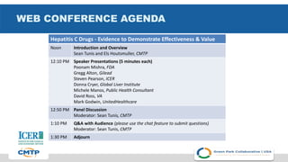 WEB CONFERENCE AGENDA
Hepatitis C Drugs - Evidence to Demonstrate Effectiveness & Value
Noon Introduction and Overview
Sean Tunis and Els Houtsmuller, CMTP
12:10 PM Speaker Presentations (5 minutes each)
Poonam Mishra, FDA
Gregg Alton, Gilead
Steven Pearson, ICER
Donna Cryer, Global Liver Institute
Michele Manos, Public Health Consultant
David Ross, VA
Mark Godwin, UnitedHealthcare
12:50 PM Panel Discussion
Moderator: Sean Tunis, CMTP
1:10 PM Q&A with Audience (please use the chat feature to submit questions)
Moderator: Sean Tunis, CMTP
1:30 PM Adjourn
 