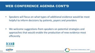 WEB CONFERENCE AGENDA CONT’D
• Speakers will focus on what types of additional evidence would be most
helpful to inform decisions by patients, payers and providers
• We welcome suggestions from speakers on potential strategies and
approaches that would enable the production of new evidence most
efficiently
 
